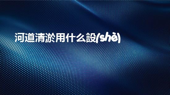 河道清淤用什么設(shè)備革新城市環(huán)境：提升水體清潔技術(shù)，創(chuàng)造健康生活！